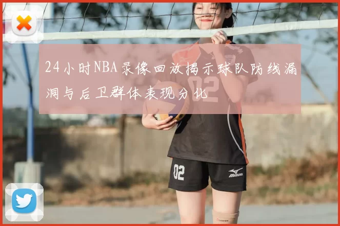 24小时NBA录像回放揭示球队防线漏洞与后卫群体表现分化