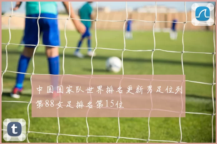 中国国家队世界排名更新男足位列第88女足排名第15位