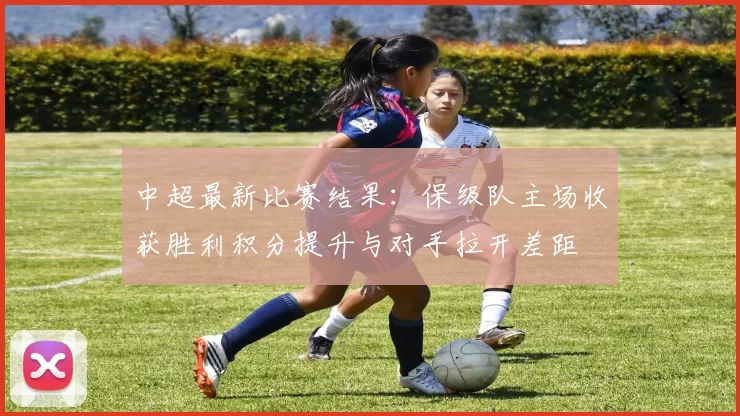 中超最新比赛结果:保级队主场收获胜利积分提升与对手拉开差距