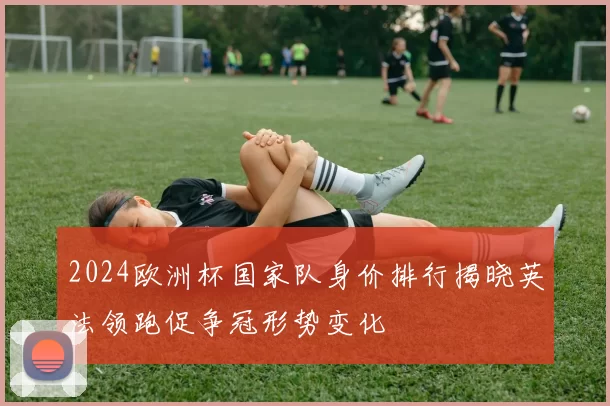 2024欧洲杯国家队身价排行揭晓英法领跑促争冠形势变化