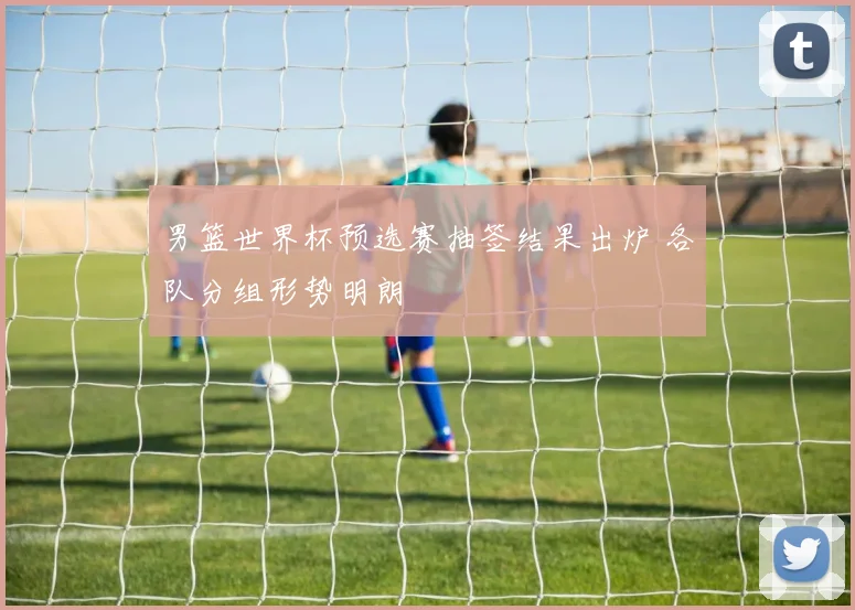 男篮世界杯预选赛抽签结果出炉 各队分组形势明朗